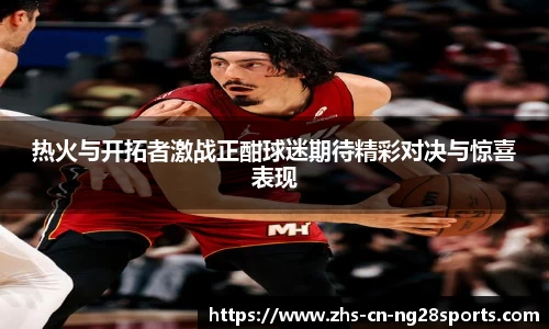 热火与开拓者激战正酣球迷期待精彩对决与惊喜表现